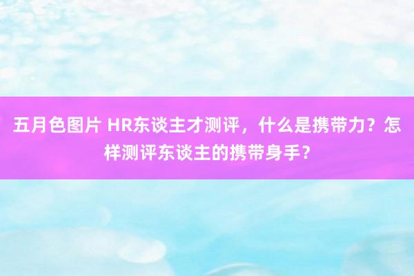 五月色图片 HR东谈主才测评，什么是携带力？怎样测评东谈主的携带身手？
