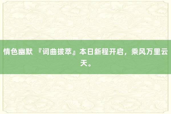 情色幽默 『词曲拔萃』本日新程开启，乘风万里云天。