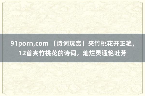 91porn，com 【诗词玩赏】夹竹桃花开正艳，12首夹竹桃花的诗词，灿烂灵通艳吐芳