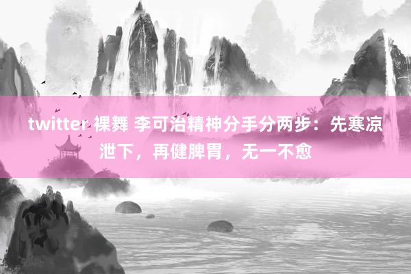 twitter 裸舞 李可治精神分手分两步：先寒凉泄下，再健脾胃，无一不愈