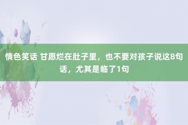 情色笑话 甘愿烂在肚子里，也不要对孩子说这8句话，尤其是临了1句