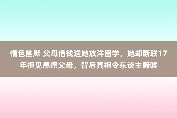 情色幽默 父母借钱送她放洋留学，她却断联17年拒见患癌父母，背后真相令东谈主唏嘘