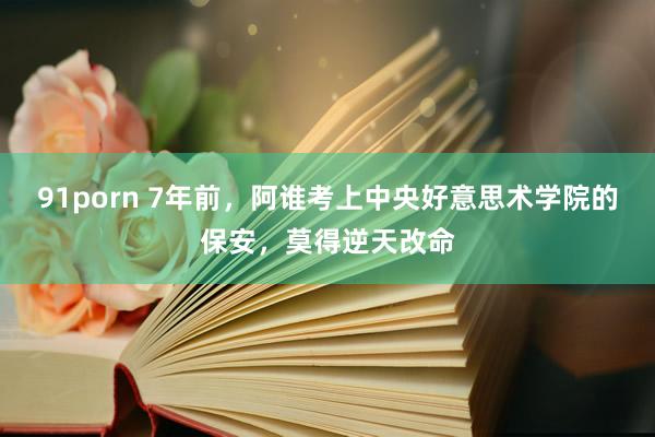 91porn 7年前，阿谁考上中央好意思术学院的保安，莫得逆天改命