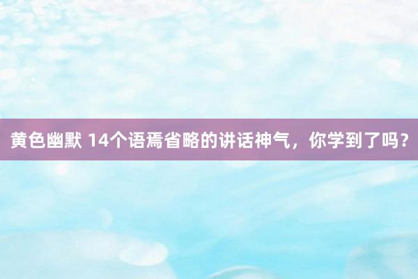 黄色幽默 14个语焉省略的讲话神气，你学到了吗？