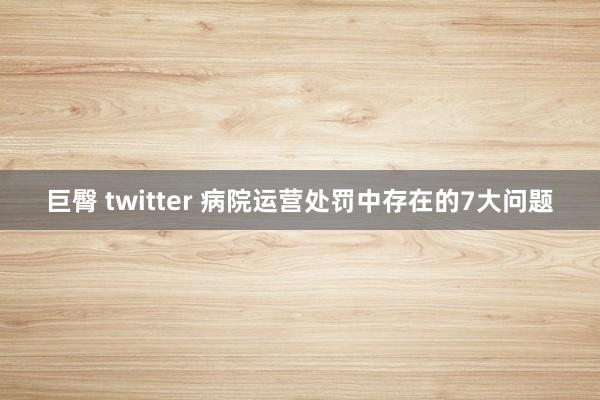 巨臀 twitter 病院运营处罚中存在的7大问题