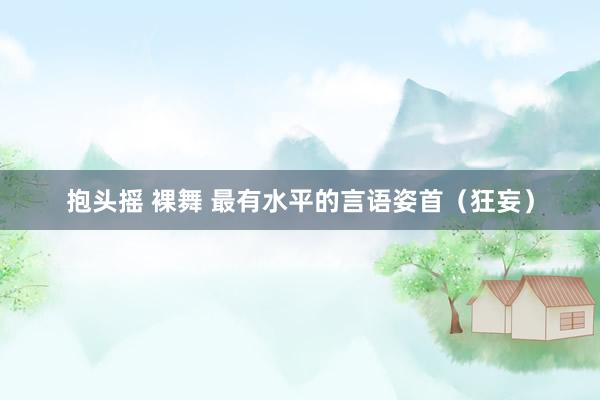抱头摇 裸舞 最有水平的言语姿首（狂妄）