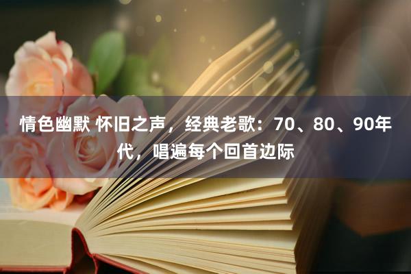 情色幽默 怀旧之声，经典老歌：70、80、90年代，唱遍每个回首边际