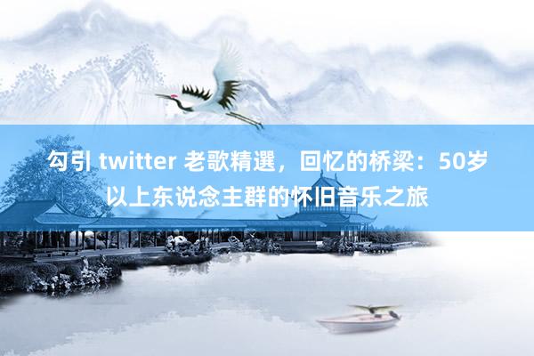 勾引 twitter 老歌精選，回忆的桥梁：50岁以上东说念主群的怀旧音乐之旅