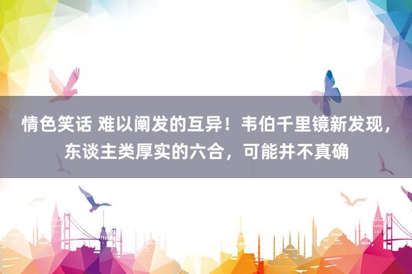 情色笑话 难以阐发的互异！韦伯千里镜新发现，东谈主类厚实的六合，可能并不真确