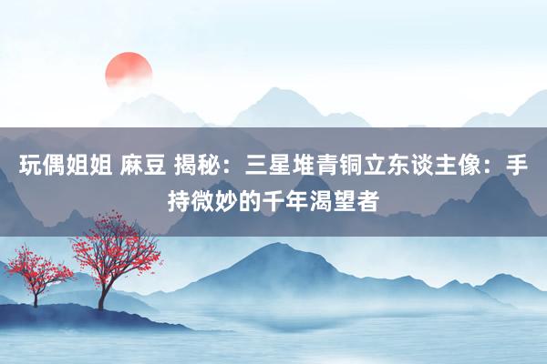 玩偶姐姐 麻豆 揭秘：三星堆青铜立东谈主像：手持微妙的千年渴望者