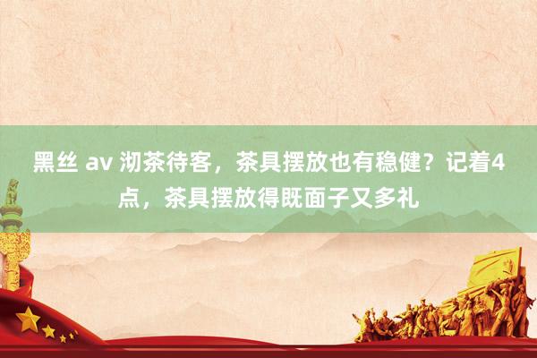 黑丝 av 沏茶待客，茶具摆放也有稳健？记着4点，茶具摆放得既面子又多礼