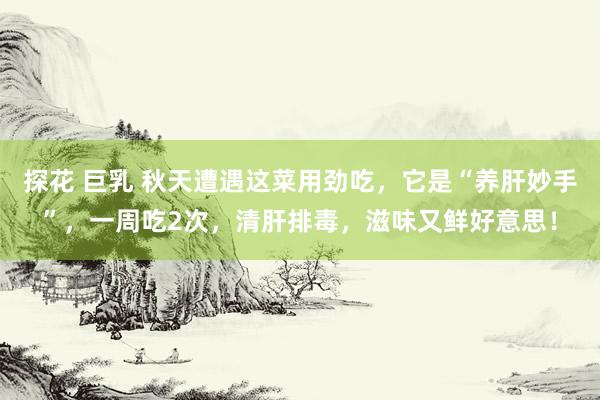 探花 巨乳 秋天遭遇这菜用劲吃，它是“养肝妙手”，一周吃2次，清肝排毒，滋味又鲜好意思！