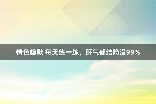 情色幽默 每天练一练，肝气郁结隐没99%