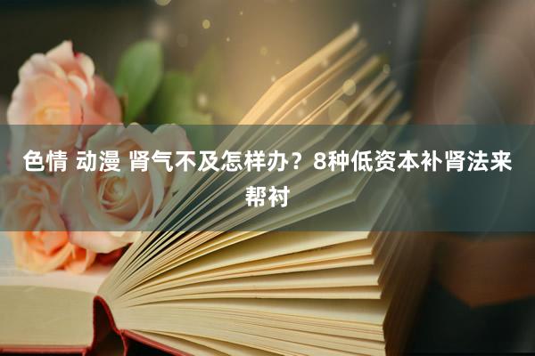 色情 动漫 肾气不及怎样办？8种低资本补肾法来帮衬