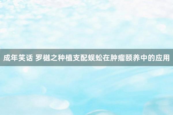 成年笑话 罗樾之种植支配蜈蚣在肿瘤颐养中的应用