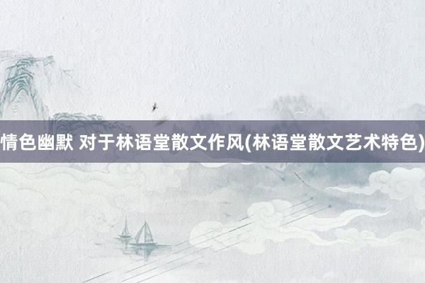 情色幽默 对于林语堂散文作风(林语堂散文艺术特色)