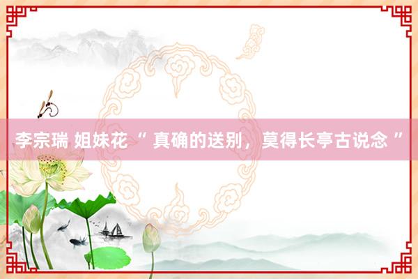 李宗瑞 姐妹花 “ 真确的送别，莫得长亭古说念 ”