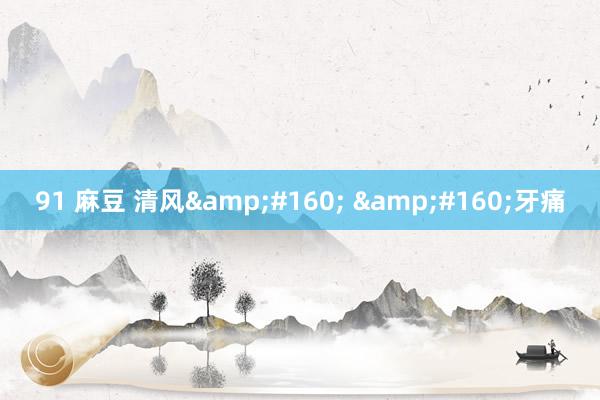 91 麻豆 清风&#160; &#160;牙痛