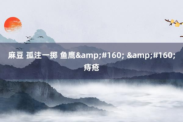 麻豆 孤注一掷 鱼鹰&#160; &#160;痔疮