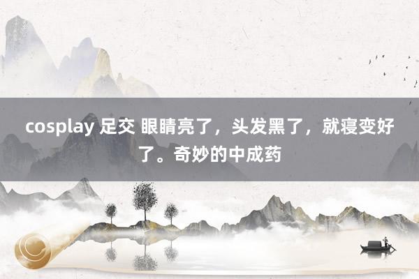 cosplay 足交 眼睛亮了，头发黑了，就寝变好了。奇妙的中成药