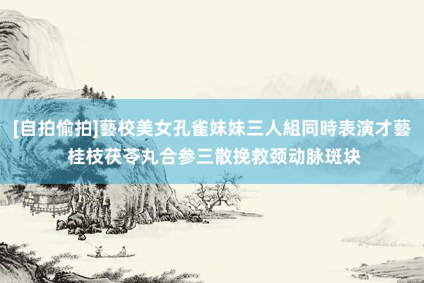 [自拍偷拍]藝校美女孔雀妹妹三人組同時表演才藝 桂枝茯苓丸合参三散挽救颈动脉斑块