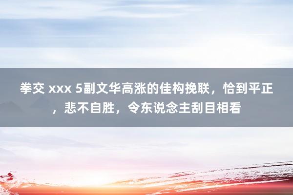拳交 xxx 5副文华高涨的佳构挽联，恰到平正，悲不自胜，令东说念主刮目相看