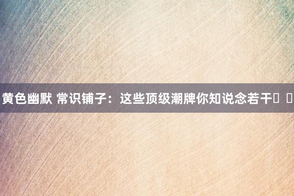 黄色幽默 常识铺子：这些顶级潮牌你知说念若干⁉️