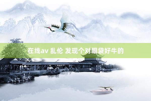 在线av 乱伦 发现个对眼袋好牛的