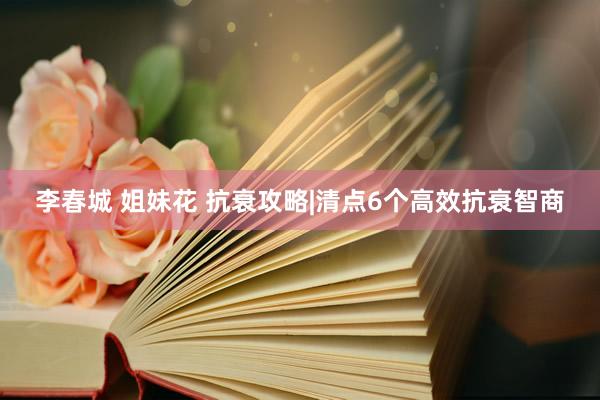 李春城 姐妹花 抗衰攻略|清点6个高效抗衰智商