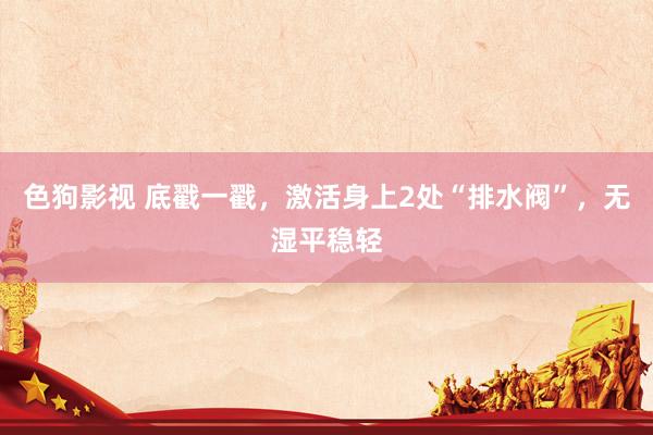 色狗影视 底戳一戳，激活身上2处“排水阀”，无湿平稳轻