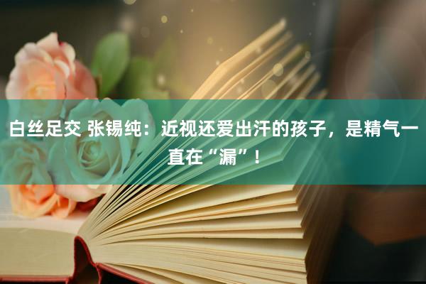 白丝足交 张锡纯：近视还爱出汗的孩子，是精气一直在“漏”！