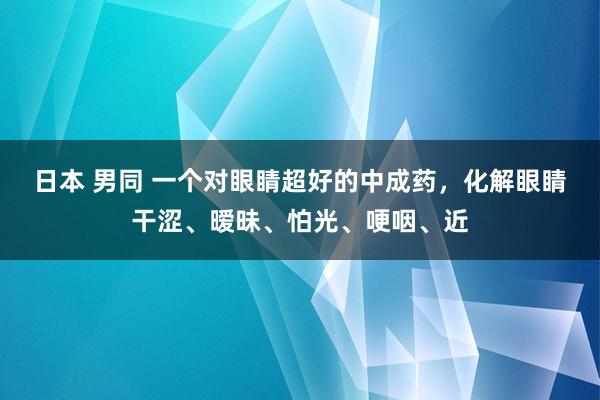 日本 男同 一个对眼睛超好的中成药，化解眼睛干涩、暧昧、怕光、哽咽、近
