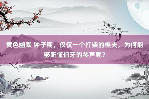 黄色幽默 钟子期，仅仅一个打柴的樵夫，为何能够听懂伯牙的琴声呢？