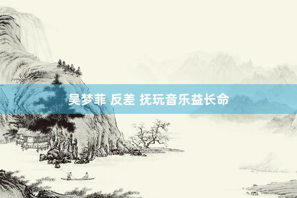 吴梦菲 反差 抚玩音乐益长命