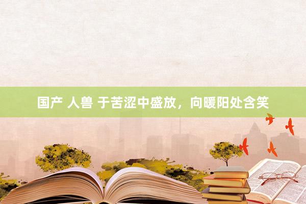 国产 人兽 于苦涩中盛放，向暖阳处含笑
