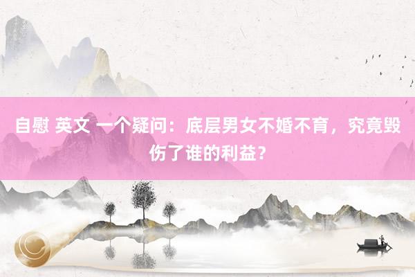 自慰 英文 一个疑问：底层男女不婚不育，究竟毁伤了谁的利益？