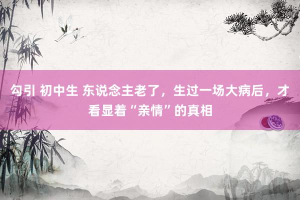勾引 初中生 东说念主老了，生过一场大病后，才看显着“亲情”的真相