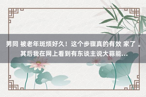 男同 被老年斑烦好久!这个步骤真的有效 家了 。 其后我在网上看到有东谈主说大蒜能...