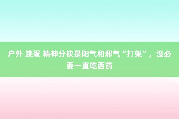 户外 跳蛋 精神分袂是阳气和邪气“打架”，没必要一直吃西药
