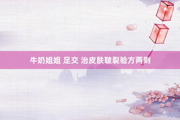 牛奶姐姐 足交 治皮肤皲裂验方两则