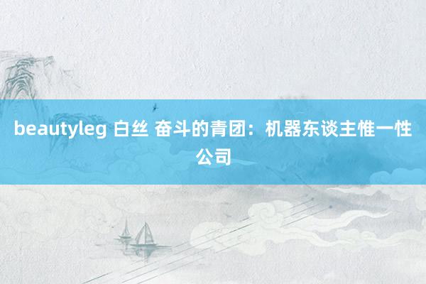 beautyleg 白丝 奋斗的青团：机器东谈主惟一性公司