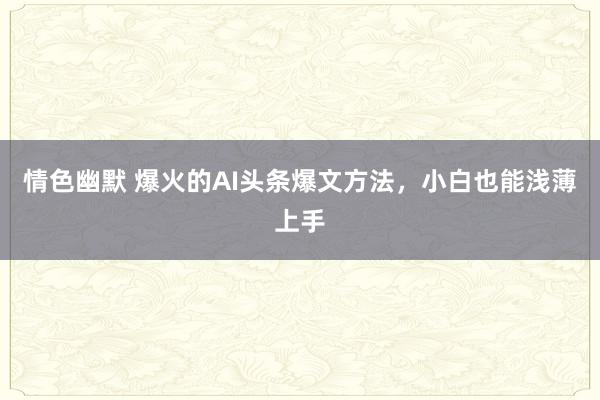 情色幽默 爆火的AI头条爆文方法，小白也能浅薄上手