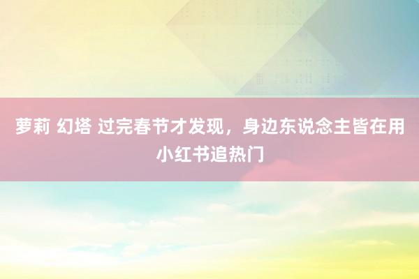 萝莉 幻塔 过完春节才发现，身边东说念主皆在用小红书追热门