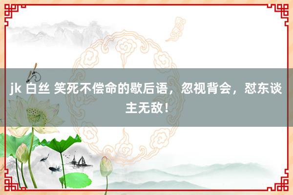 jk 白丝 笑死不偿命的歇后语，忽视背会，怼东谈主无敌！