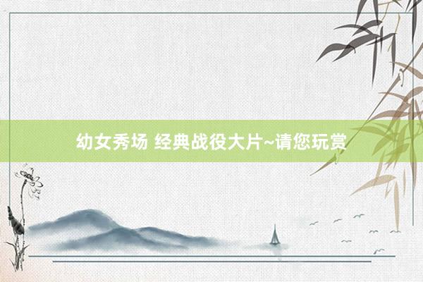 幼女秀场 经典战役大片~请您玩赏